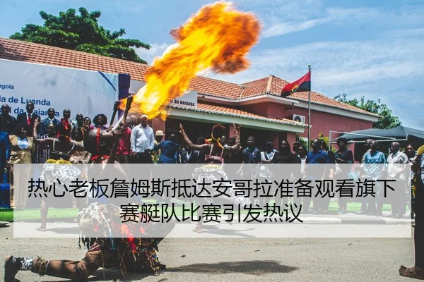 热心老板詹姆斯抵达安哥拉准备观看旗下赛艇队比赛引发热议 - AITIYU